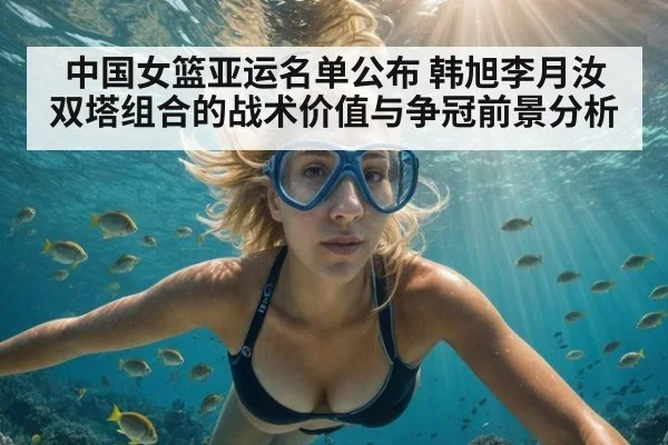 中国女篮亚运名单公布 韩旭李月汝双塔组合的战术价值与争冠前景分析