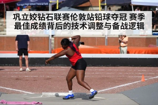 巩立姣钻石联赛伦敦站铅球夺冠 赛季最佳成绩背后的技术调整与备战逻辑